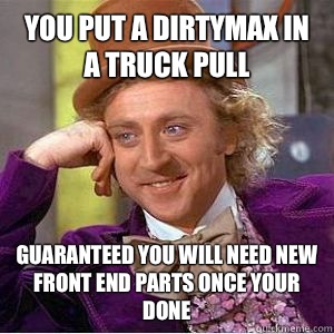 You put a dirtymax in a truck pull guaranteed you will need new front end parts once your done  willy wonka