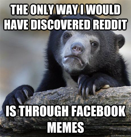 The only way i would have discovered reddit is through facebook memes - The only way i would have discovered reddit is through facebook memes  Confession Bear