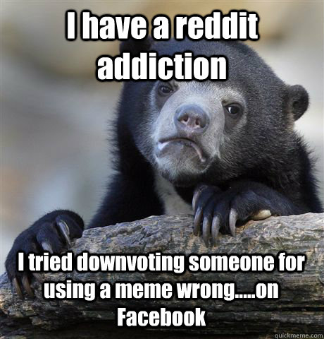 I have a reddit addiction I tried downvoting someone for using a meme wrong.....on Facebook  Confession Bear