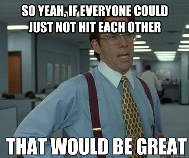 So yeah, if everyone could just not hit each other THAT WOULD BE GREAT  that would be great