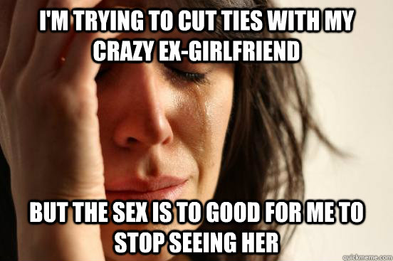I'm trying to cut ties with my crazy ex-girlfriend but the sex is to good for me to stop seeing her  First World Problems