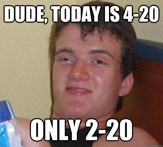 dude, today is 4-20 only 2-20  10 Guy
