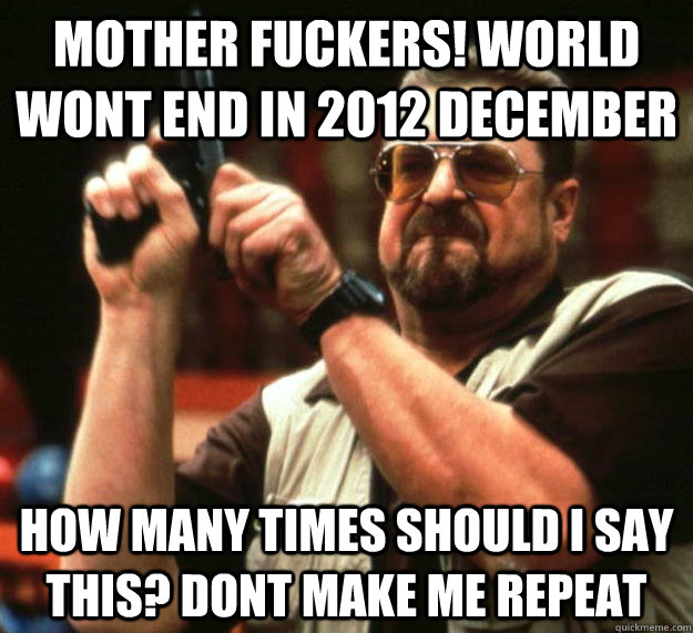 MOTHER FUCKERS! World WONT end in 2012 December How many times should I say this? Dont make me repeat  Angry Walter