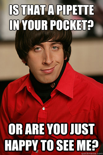 Is that a pipette in your pocket? or are you just happy to see me? - Is that a pipette in your pocket? or are you just happy to see me?  Howard Wolowitz