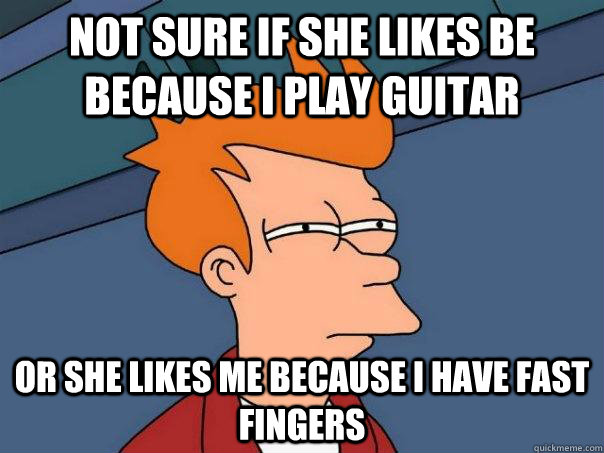 Not sure if she likes be because I play guitar or she likes me because I have fast fingers  Futurama Fry