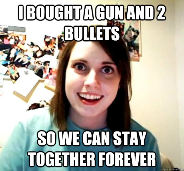 I bought a gun and 2 bullets so we can stay together forever  Overly Attached Girlfriend