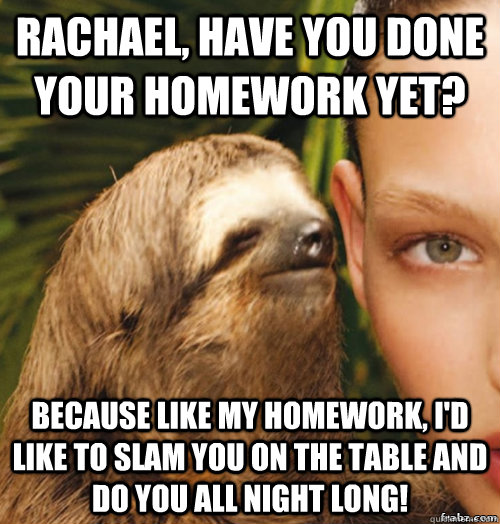 Rachael, have you done your homework yet? Because like my homework, i'd like to slam you on the table and do you all night long!  rape sloth
