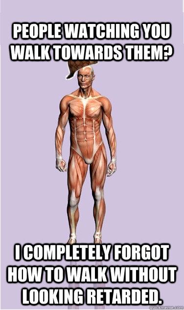 People watching you walk towards them? I completely forgot how to walk without looking retarded. - People watching you walk towards them? I completely forgot how to walk without looking retarded.  Misc