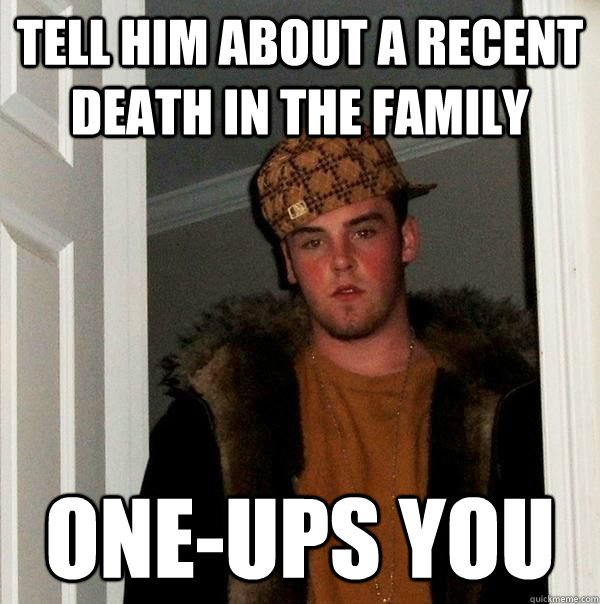 Tell him about a recent death in the family one-ups you  Scumbag Steve