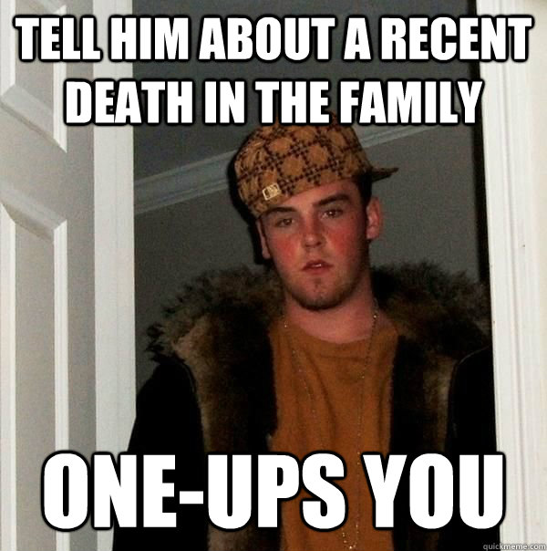 Tell him about a recent death in the family one-ups you - Tell him about a recent death in the family one-ups you  Scumbag Steve