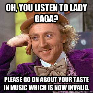 Oh, you listen to lady gaga? Please go on about your taste in music which is now invalid.  Creepy Wonka