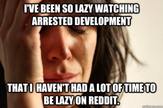 I've been so lazy watching Arrested Development That I  haven't had a lot of time to be lazy on reddit.  First World Problems