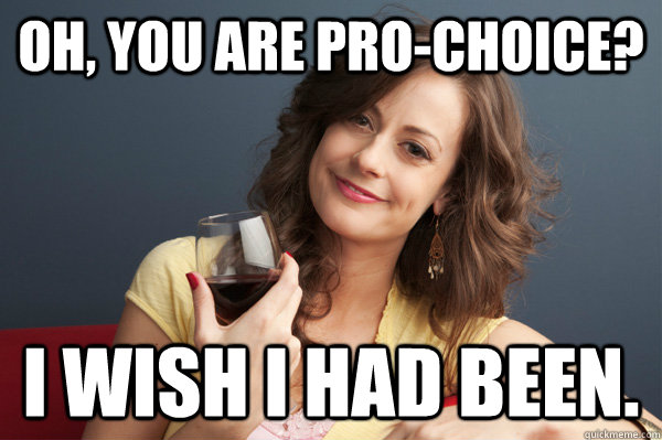 Oh, you are pro-choice? I wish I had been.  Forever Resentful Mother