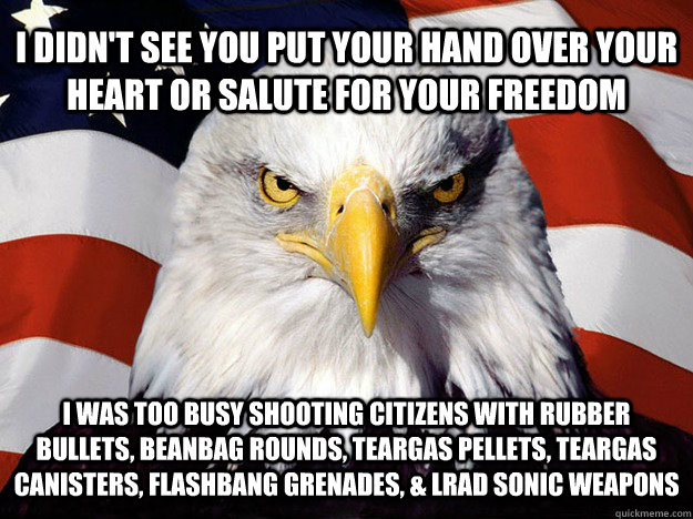 I DIDN'T SEE YOU PUT YOUR HAND OVER YOUR HEART OR SALUTE FOR YOUR FREEDOM I WAS TOO BUSY SHOOTING CITIZENS WITH RUBBER BULLETS, BEANBAG ROUNDS, TEARGAS PELLETS, TEARGAS CANISTERS, FLASHBANG GRENADES, & LRAD SONIC WEAPONS  Evil American Eagle