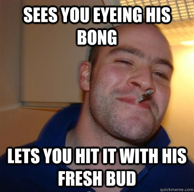 sees you eyeing his bong  lets you hit it with his fresh bud  GGG plays SC