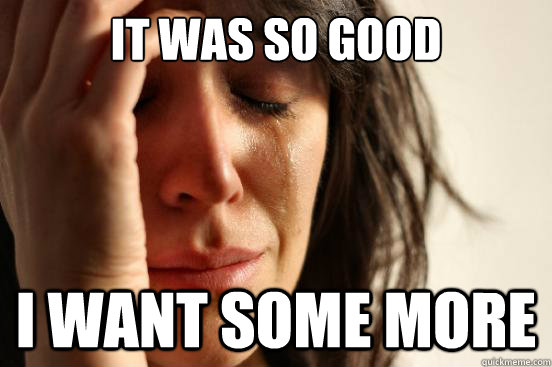 IT WAS SO GOOD I WANT SOME MORE  First World Problems