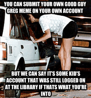 You can submit your own good guy greg meme on your own account But we can say it's some kid's account that was still logged on at the library if thats what you're into   Karma Whore