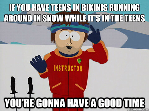 If you have teens in bikinis running around in snow while it's in the teens you're gonna have a good time  Youre gonna have a bad time