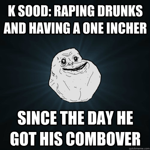 K SOOD: RAPING DRUNKS AND having A ONE INCHER  SINCE THE DAY HE GOT HIS COMBOVER   Forever Alone
