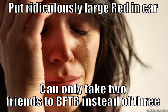 PUT RIDICULOUSLY LARGE RED IN CAR CAN ONLY TAKE TWO FRIENDS TO BFTR INSTEAD OF THREE First World Problems
