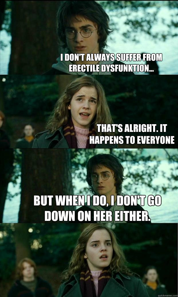 I don't always suffer from erectile dysfunktion... That's alright. It happens to everyone But when I do, I don't go down on her either.  Horny Harry