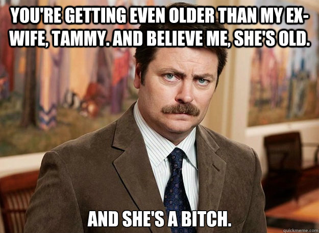 you're getting even older than my ex-wife, Tammy. And believe me, she's old. and she's a bitch. - you're getting even older than my ex-wife, Tammy. And believe me, she's old. and she's a bitch.  Ron Swanson on birthdays