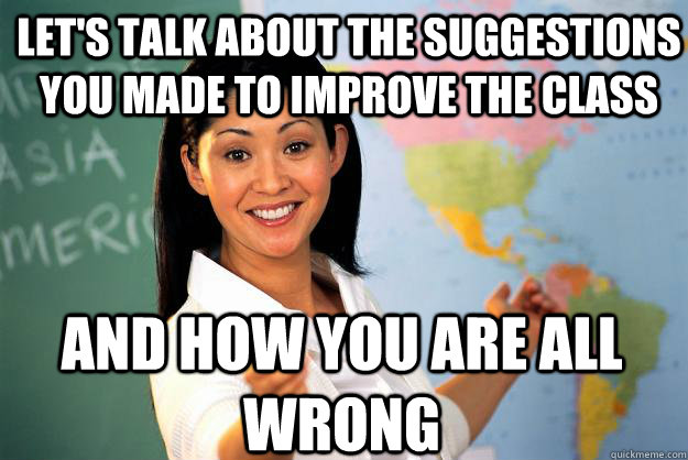 Let's talk about the suggestions you made to improve the class and how you are all wrong  Unhelpful High School Teacher