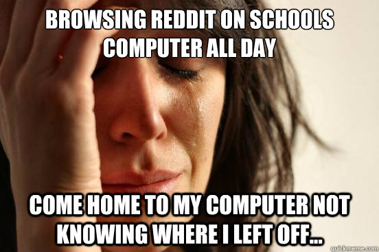 browsing reddit on schools computer all day come home to my computer not knowing where i left off...   First World Problems