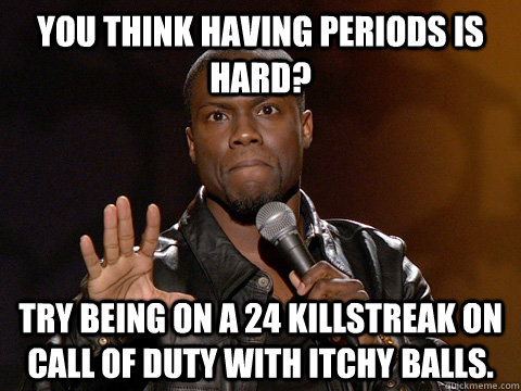 You think having periods is hard?  Try being on a 24 killstreak on Call Of Duty with itchy balls.  Kevin Hart