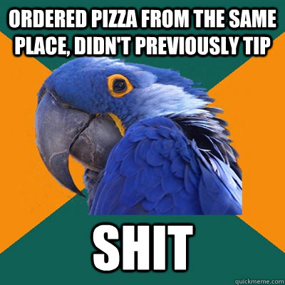 ordered pizza from the same place, didn't previously tip shit  Paranoid Parrot
