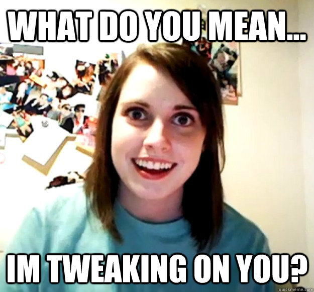 What do you mean... Im tweaking on you?  Overly Attached Girlfriend