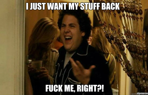 I just want my stuff back FUCK ME, RIGHT?!  fuck me right