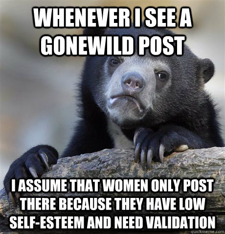 Whenever I see a gonewild post I assume that women only post there because they have low self-esteem and need validation  Confession Bear