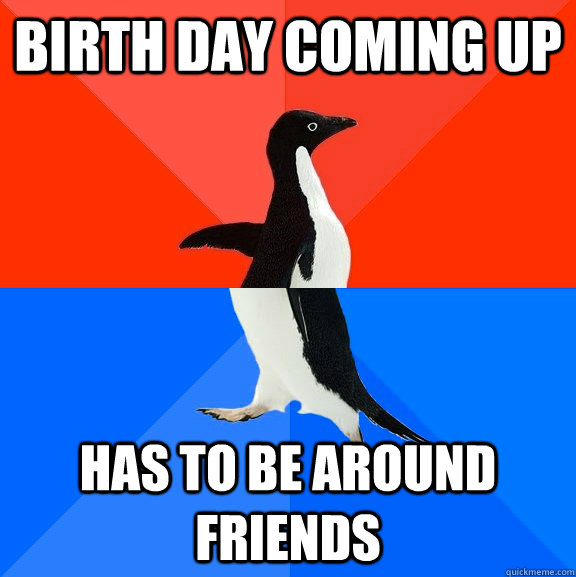 Birth Day Coming up has to be around  friends  Socially Awesome Awkward Penguin