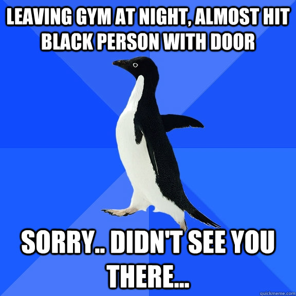 Leaving Gym at night, almost hit black person with door Sorry.. didn't see you there...  Socially Awkward Penguin
