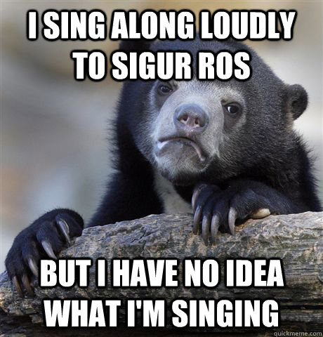 I sing along loudly to Sigur Ros But I have no idea what I'm singing  Confession Bear