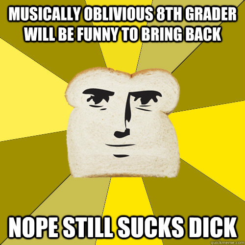 Musically Oblivious 8th Grader will be funny to bring back nope still sucks dick - Musically Oblivious 8th Grader will be funny to bring back nope still sucks dick  Breadfriend