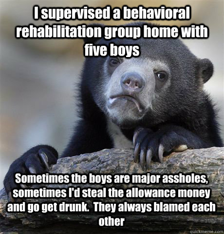 I supervised a behavioral rehabilitation group home with five boys  Sometimes the boys are major assholes, sometimes I'd steal the allowance money and go get drunk.  They always blamed each other  Confession Bear