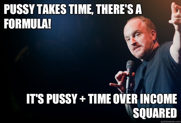 Pussy takes time, there's a formula!  It's Pussy + Time over Income squared  louis ck