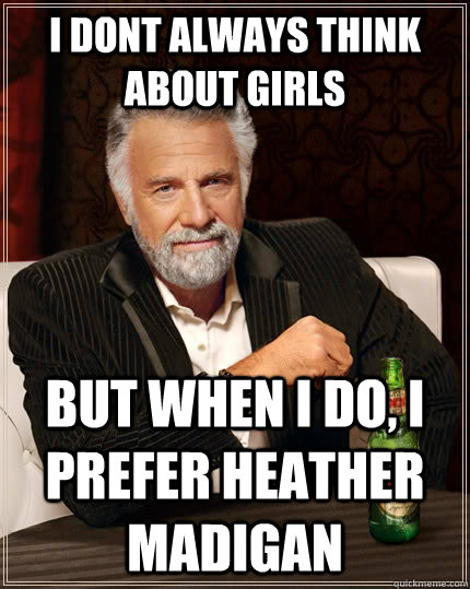 I dont always think about girls but when I do, I prefer Heather Madigan  The Most Interesting Man In The World