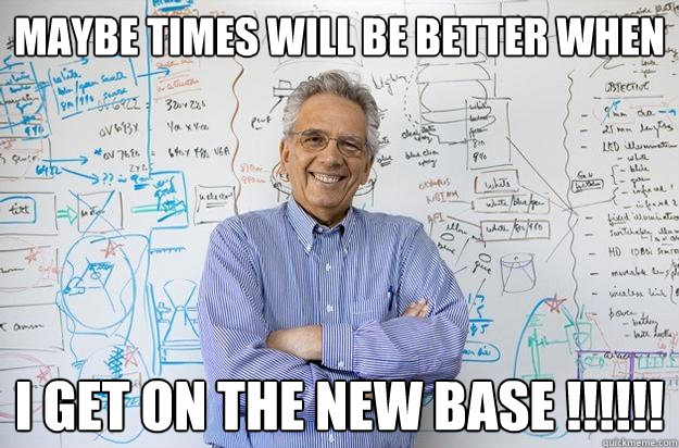 Maybe TIMES WILL BE BETTER WHEN  I GET ON THE NEW BASE !!!!!! - Maybe TIMES WILL BE BETTER WHEN  I GET ON THE NEW BASE !!!!!!  Engineering Professor