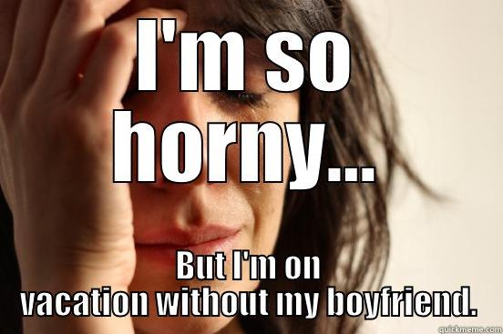 I'M SO HORNY... BUT I'M ON VACATION WITHOUT MY BOYFRIEND. First World Problems