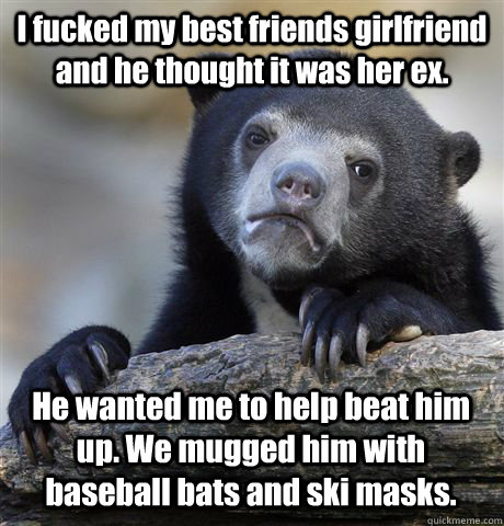 I fucked my best friends girlfriend and he thought it was her ex. He wanted me to help beat him up. We mugged him with baseball bats and ski masks.  Confession Bear