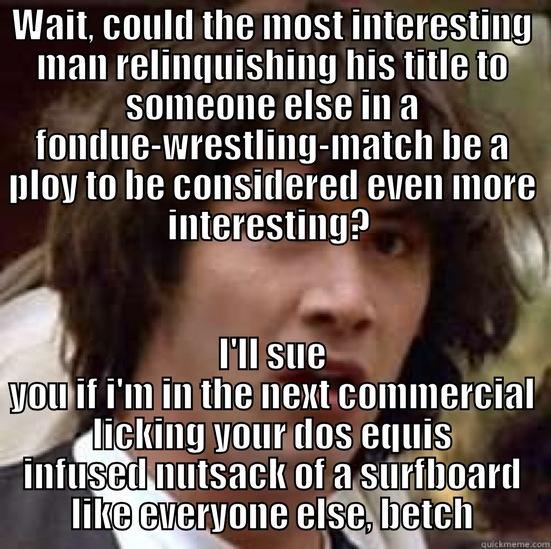 WAIT, COULD THE MOST INTERESTING MAN RELINQUISHING HIS TITLE TO SOMEONE ELSE IN A FONDUE-WRESTLING-MATCH BE A PLOY TO BE CONSIDERED EVEN MORE INTERESTING?  I'LL SUE YOU IF I'M IN THE NEXT COMMERCIAL LICKING YOUR DOS EQUIS INFUSED NUTSACK OF A SURFBOARD LIKE EVERYONE ELSE, BETCH conspiracy keanu