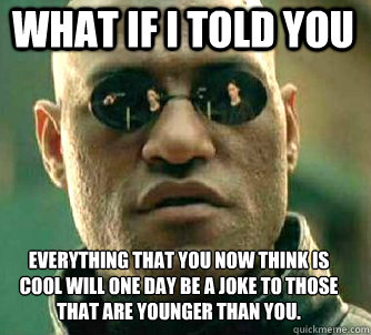 what if i told you everything that you now think is cool will one day be a joke to those that are younger than you. - what if i told you everything that you now think is cool will one day be a joke to those that are younger than you.  Matrix Morpheus