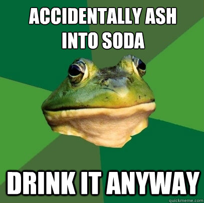 Accidentally ash 
into soda Drink it anyway  Foul Bachelor Frog