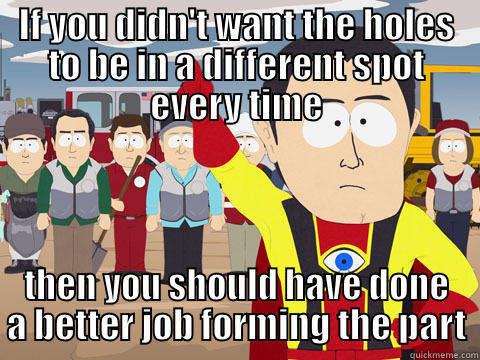 Welding parts in fixtures in an assembly line shop, this is how I feel about our fab department. - IF YOU DIDN'T WANT THE HOLES TO BE IN A DIFFERENT SPOT EVERY TIME THEN YOU SHOULD HAVE DONE A BETTER JOB FORMING THE PART Captain Hindsight