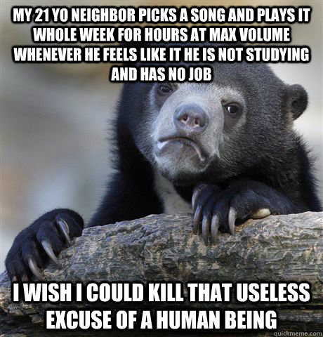 my 21 yo neighbor picks a song and plays it whole week for hours at max volume whenever he feels like it he is not studying and has no job i wish i could kill that useless excuse of a human being  Confession Bear