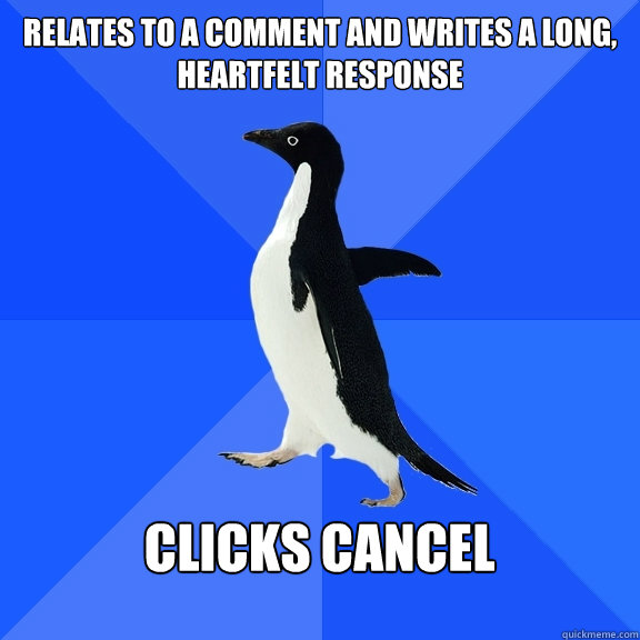 Relates to a comment and Writes a long, heartfelt response  clicks cancel  - Relates to a comment and Writes a long, heartfelt response  clicks cancel   Socially Awkward Penguin