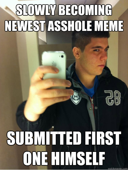 Slowly becoming newest asshole meme submitted first one himself   